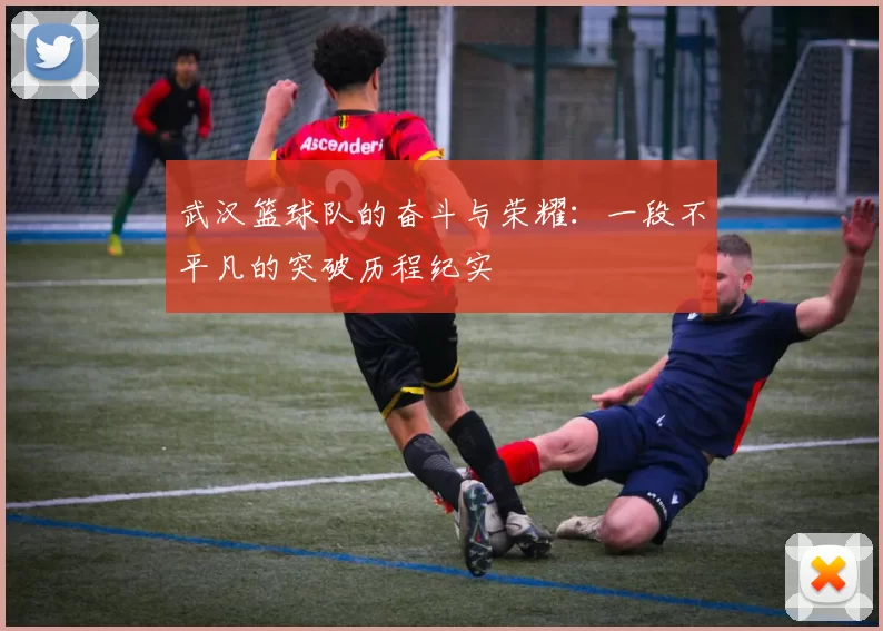 武汉篮球队的奋斗与荣耀：一段不平凡的突破历程纪实