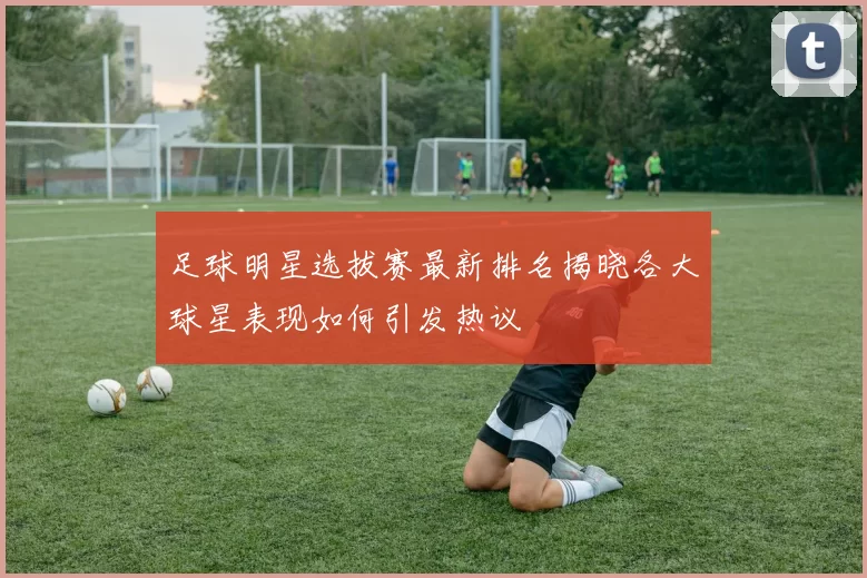足球明星选拔赛最新排名揭晓各大球星表现如何引发热议