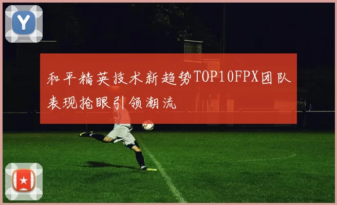 和平精英技术新趋势TOP10FPX团队表现抢眼引领潮流