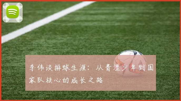 李伟谈排球生涯：从青涩少年到国家队核心的成长之路