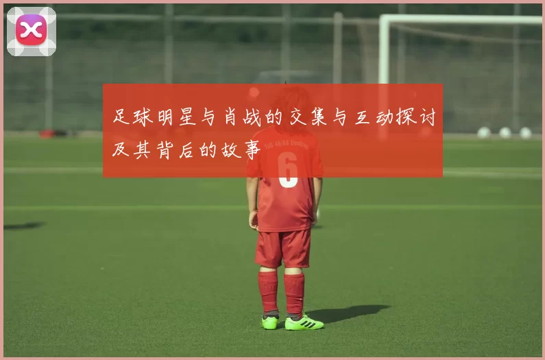 足球明星与肖战的交集与互动探讨及其背后的故事