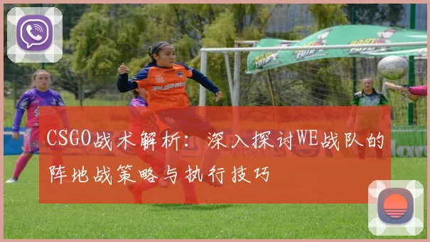 CSGO战术解析：深入探讨WE战队的阵地战策略与执行技巧
