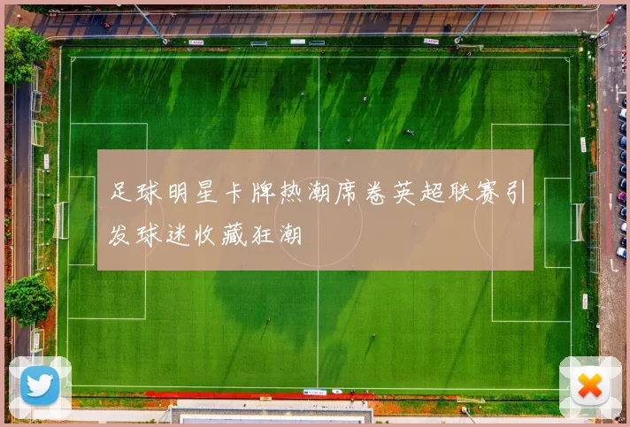 足球明星卡牌热潮席卷英超联赛引发球迷收藏狂潮