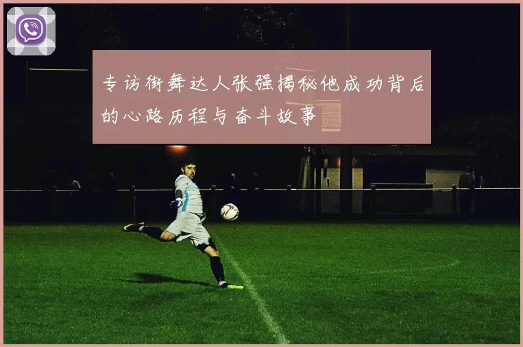 专访街舞达人张强揭秘他成功背后的心路历程与奋斗故事