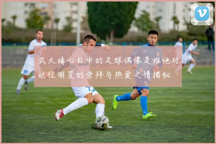 武大靖心目中的足球偶像是谁他对这位明星的崇拜与热爱之情揭秘