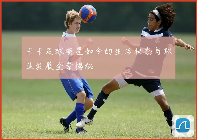 卡卡足球明星如今的生活状态与职业发展全景揭秘