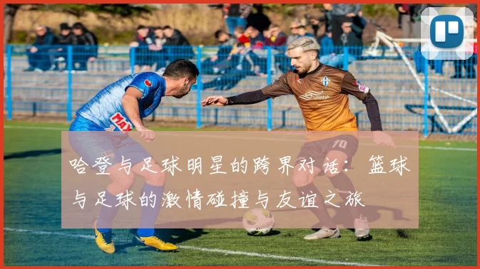哈登与足球明星的跨界对话：篮球与足球的激情碰撞与友谊之旅