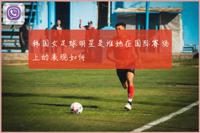 韩国女足球明星是谁她在国际赛场上的表现如何