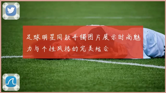 足球明星同款手镯图片展示时尚魅力与个性风格的完美结合