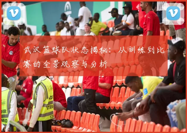 武汉篮球队状态揭秘：从训练到比赛的全景观察与分析
