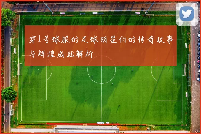 穿1号球服的足球明星们的传奇故事与辉煌成就解析
