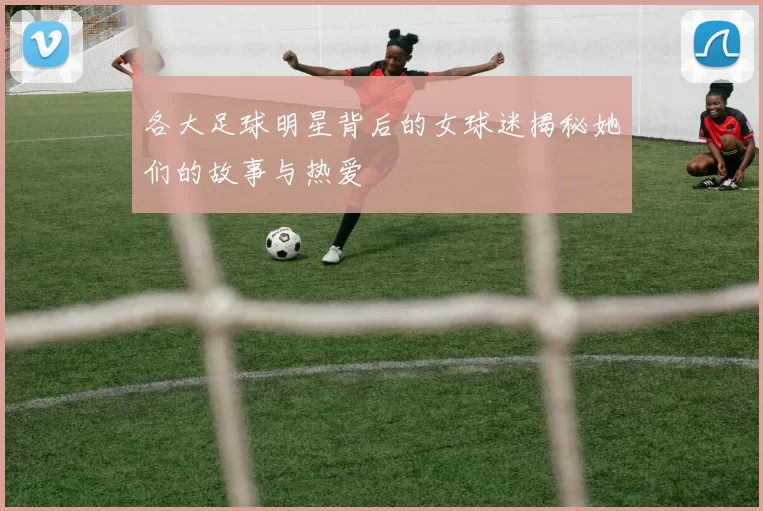 各大足球明星背后的女球迷揭秘她们的故事与热爱
