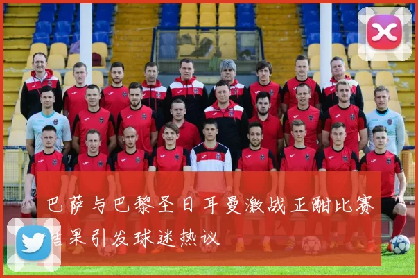 巴萨与巴黎圣日耳曼激战正酣比赛结果引发球迷热议