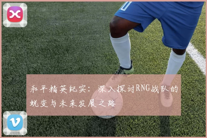 和平精英纪实：深入探讨RNG战队的蜕变与未来发展之路