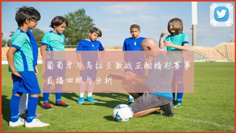 葡萄牙与乌拉圭激战正酣精彩赛事直播回顾与分析