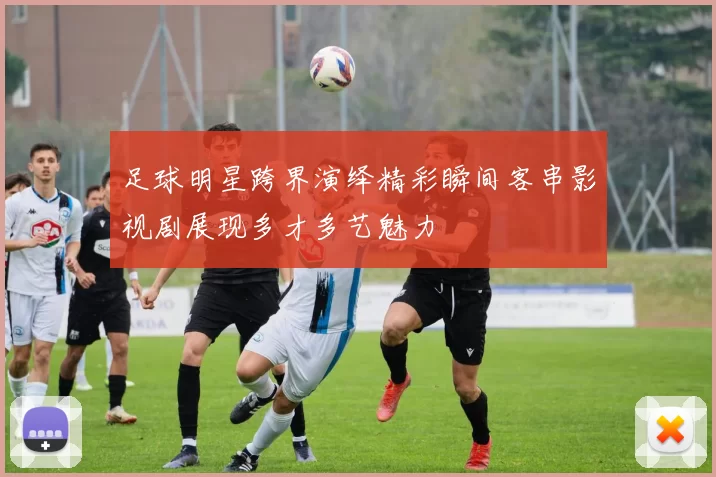 足球明星跨界演绎精彩瞬间客串影视剧展现多才多艺魅力