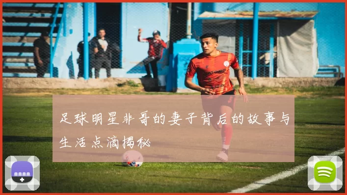 足球明星非哥的妻子背后的故事与生活点滴揭秘