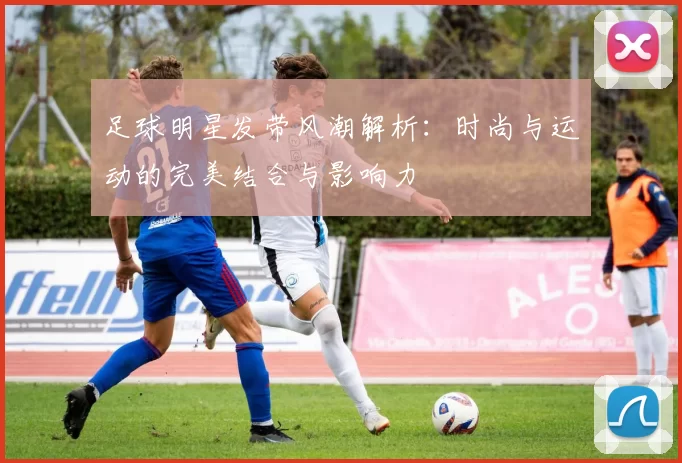 足球明星发带风潮解析：时尚与运动的完美结合与影响力