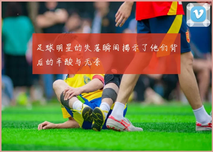 足球明星的失落瞬间揭示了他们背后的辛酸与无奈