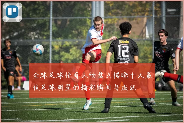 全球足球传奇人物盘点揭晓十大最佳足球明星的精彩瞬间与成就