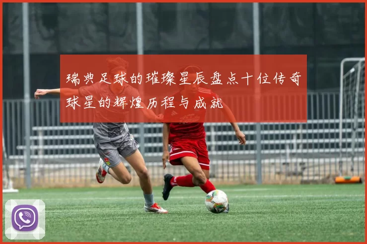 瑞典足球的璀璨星辰盘点十位传奇球星的辉煌历程与成就