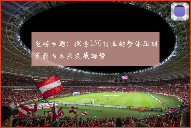 重磅专题：探索LNG行业的整体压制革新与未来发展趋势