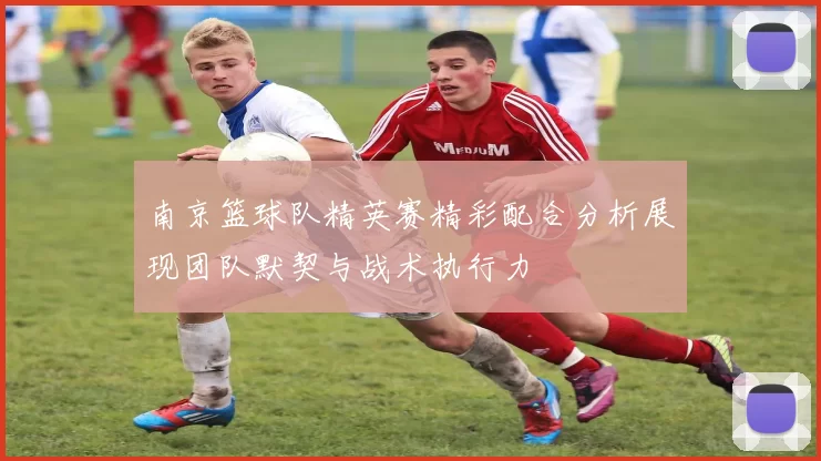 南京篮球队精英赛精彩配合分析展现团队默契与战术执行力