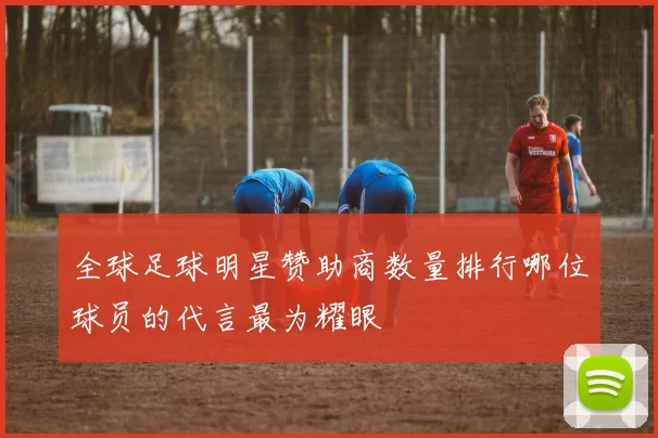 全球足球明星赞助商数量排行哪位球员的代言最为耀眼