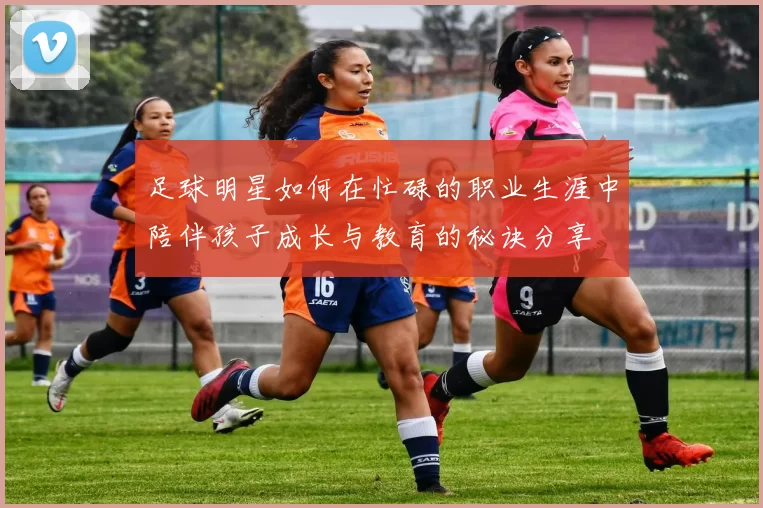 足球明星如何在忙碌的职业生涯中陪伴孩子成长与教育的秘诀分享