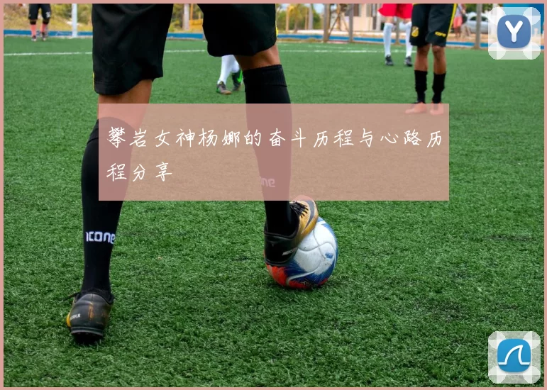 攀岩女神杨娜的奋斗历程与心路历程分享