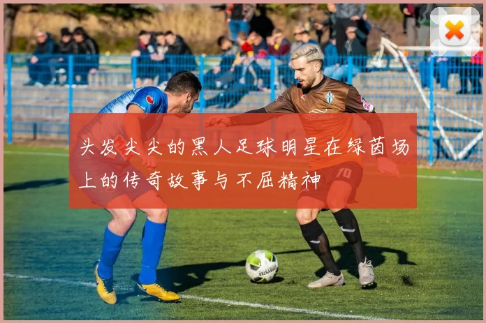 头发尖尖的黑人足球明星在绿茵场上的传奇故事与不屈精神