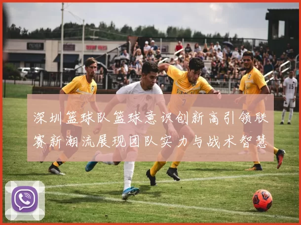 深圳篮球队篮球意识创新高引领联赛新潮流展现团队实力与战术智慧