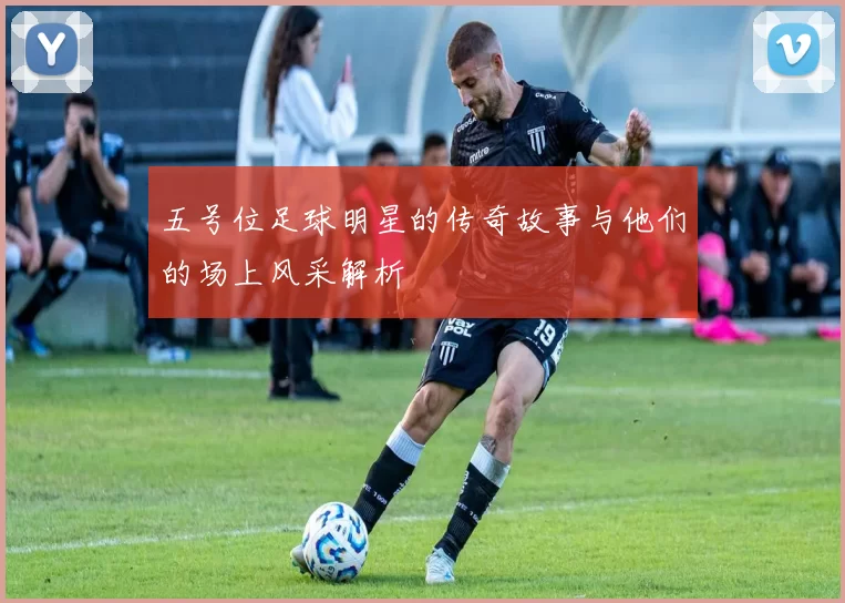 五号位足球明星的传奇故事与他们的场上风采解析