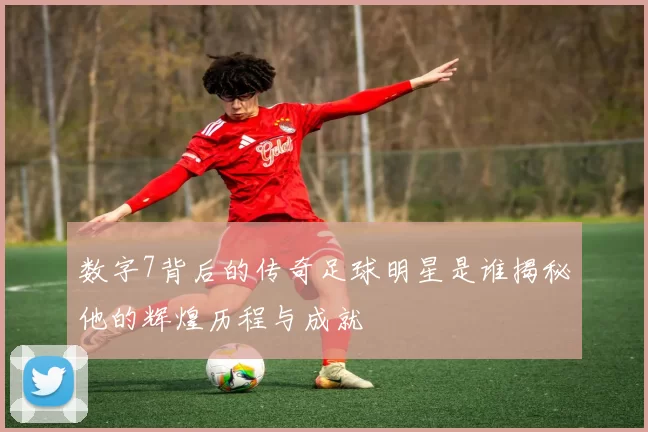 数字7背后的传奇足球明星是谁揭秘他的辉煌历程与成就
