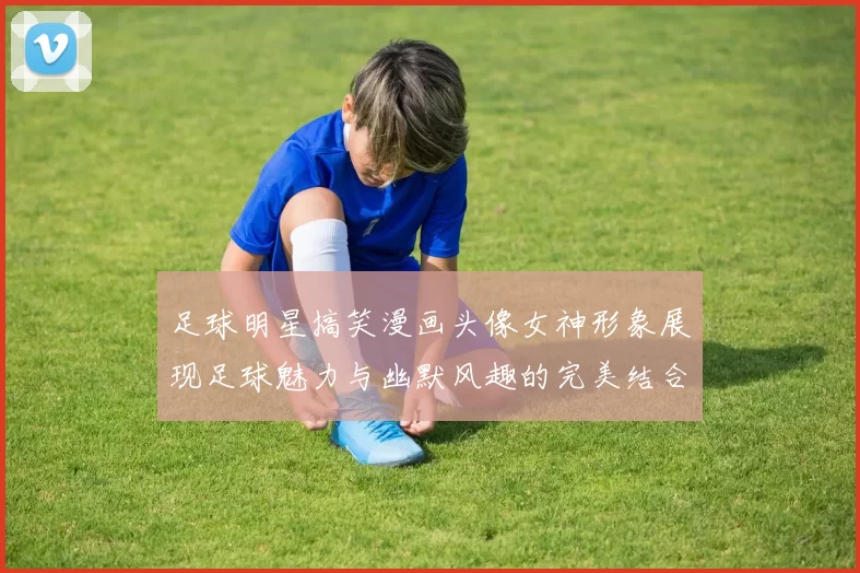 足球明星搞笑漫画头像女神形象展现足球魅力与幽默风趣的完美结合