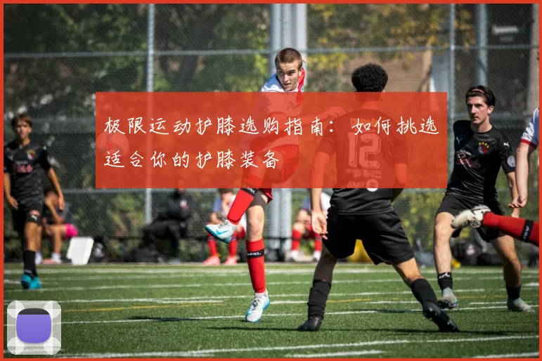 极限运动护膝选购指南：如何挑选适合你的护膝装备