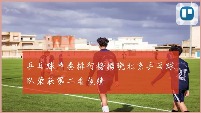 乒乓球节奏排行榜揭晓北京乒乓球队荣获第二名佳绩
