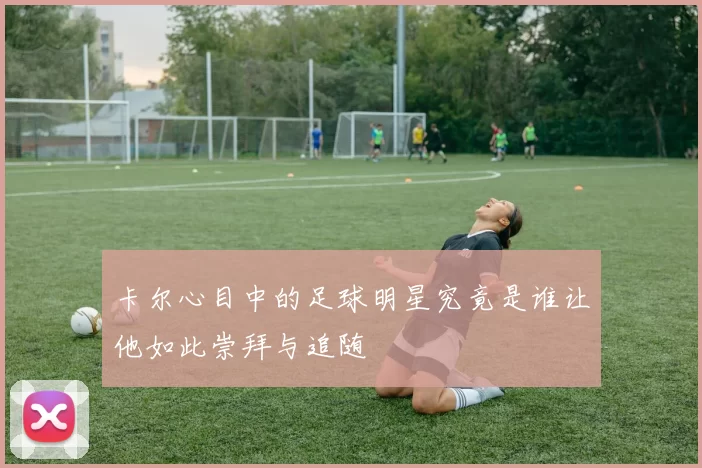 卡尔心目中的足球明星究竟是谁让他如此崇拜与追随