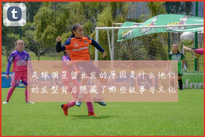 足球明星留长发的原因是什么他们的发型背后隐藏了哪些故事与文化意义