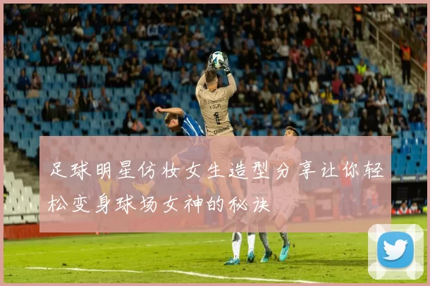 足球明星仿妆女生造型分享让你轻松变身球场女神的秘诀