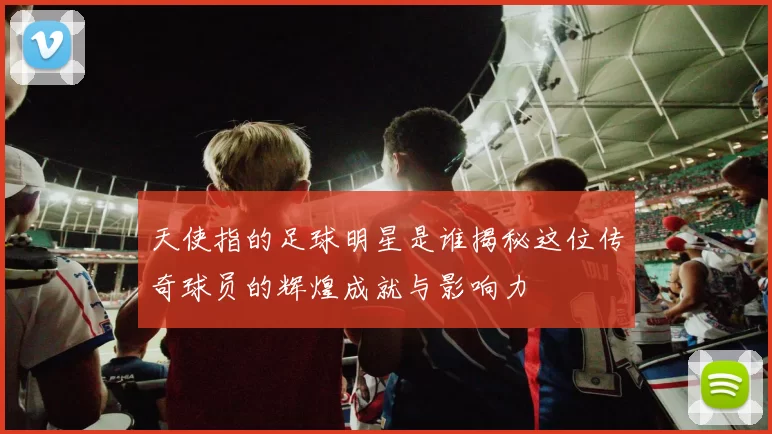 天使指的足球明星是谁揭秘这位传奇球员的辉煌成就与影响力