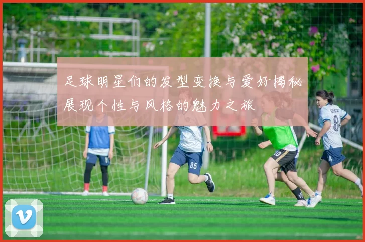 足球明星们的发型变换与爱好揭秘展现个性与风格的魅力之旅