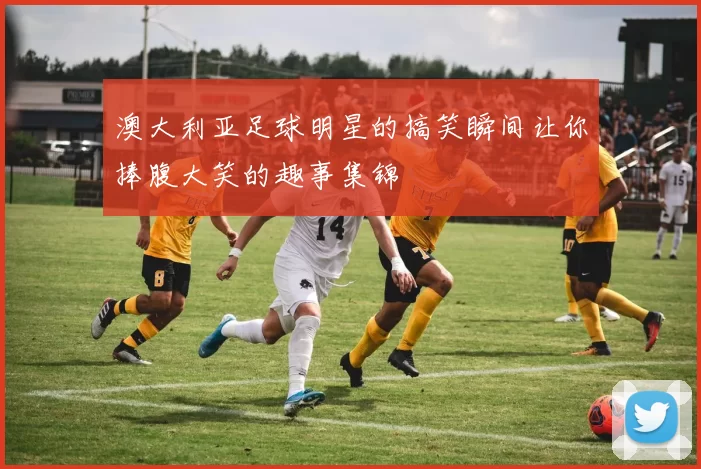 澳大利亚足球明星的搞笑瞬间让你捧腹大笑的趣事集锦