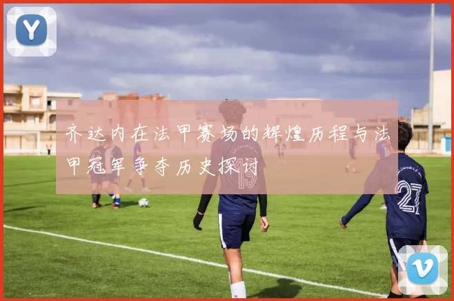 齐达内在法甲赛场的辉煌历程与法甲冠军争夺历史探讨