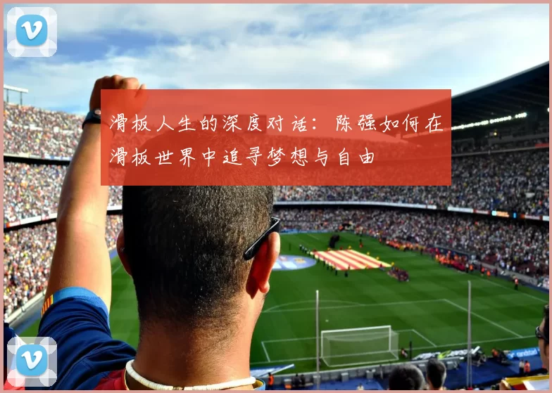 滑板人生的深度对话：陈强如何在滑板世界中追寻梦想与自由