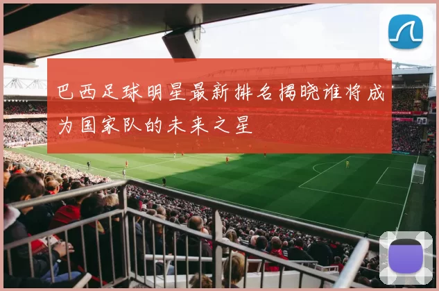 巴西足球明星最新排名揭晓谁将成为国家队的未来之星
