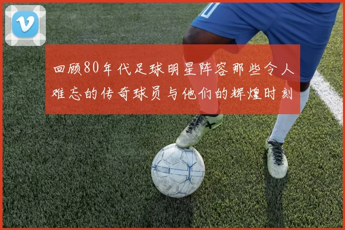 回顾80年代足球明星阵容那些令人难忘的传奇球员与他们的辉煌时刻