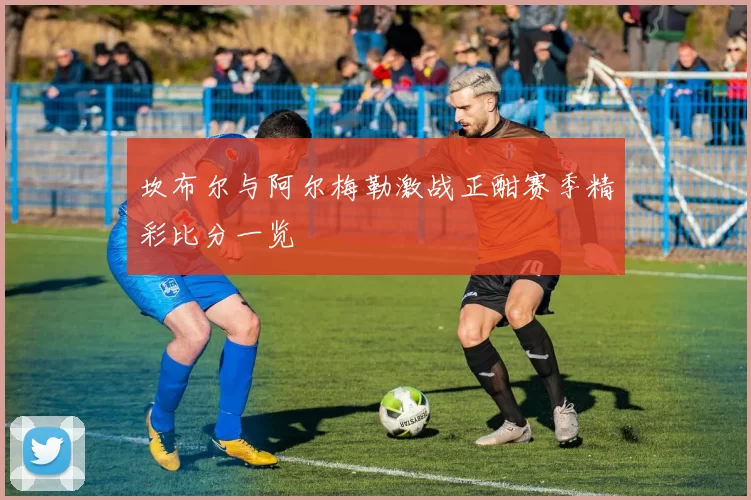 坎布尔与阿尔梅勒激战正酣赛季精彩比分一览