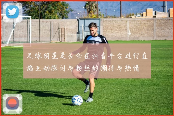 足球明星是否会在抖音平台进行直播互动探讨与粉丝的期待与热情