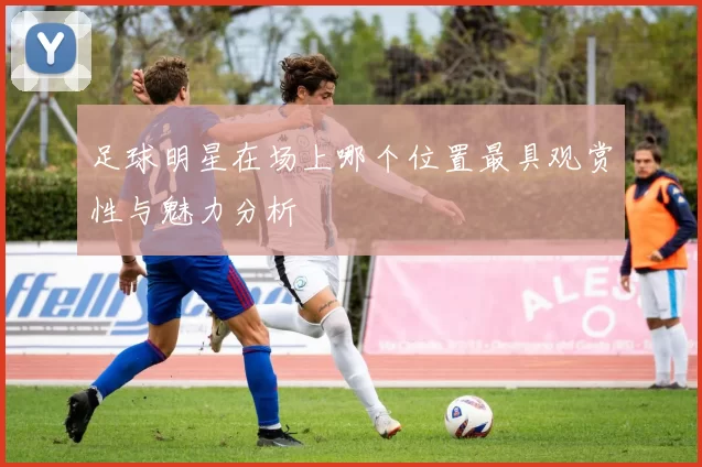 足球明星在场上哪个位置最具观赏性与魅力分析